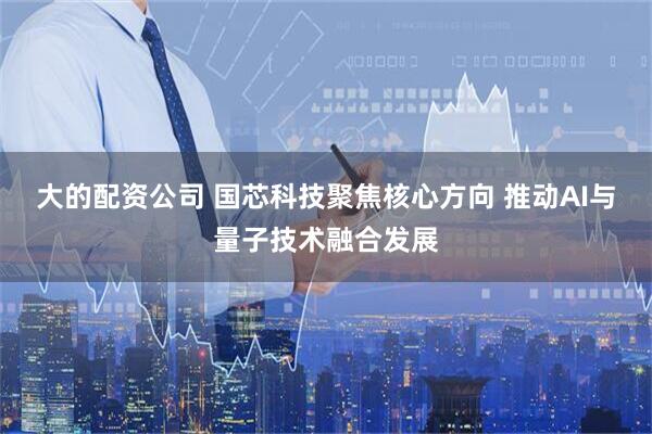 大的配资公司 国芯科技聚焦核心方向 推动AI与量子技术融合发展