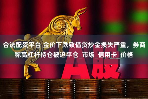 合法配资平台 金价下跌致借贷炒金损失严重，券商称高杠杆持仓被迫平仓_市场_信用卡_价格
