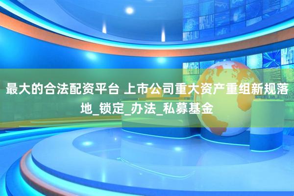 最大的合法配资平台 上市公司重大资产重组新规落地_锁定_办法_私募基金