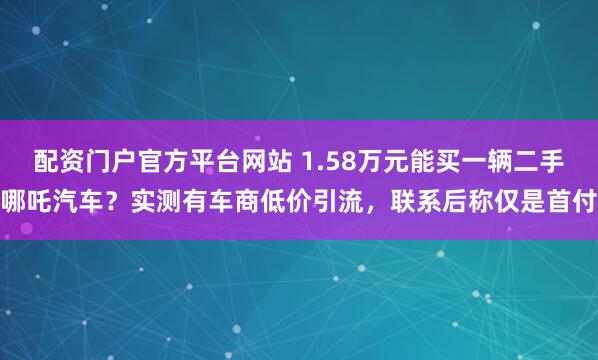 配资门户官方平台网站 1.58万元能买一辆二手哪吒汽车？实测有车商低价引流，联系后称仅是首付