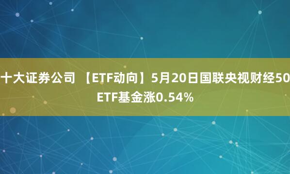 十大证券公司 【ETF动向】5月20日国联央视财经50ETF基金涨0.54%