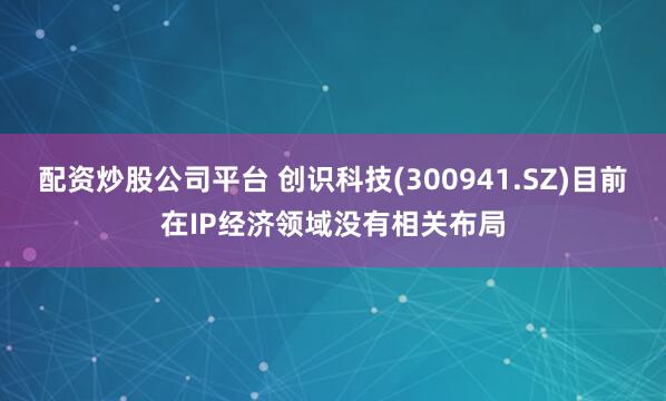 配资炒股公司平台 创识科技(300941.SZ)目前在IP经济领域没有相关布局