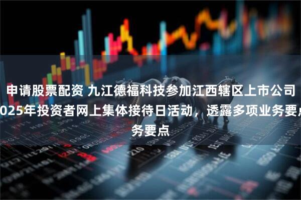 申请股票配资 九江德福科技参加江西辖区上市公司2025年投资者网上集体接待日活动，透露多项业务要点