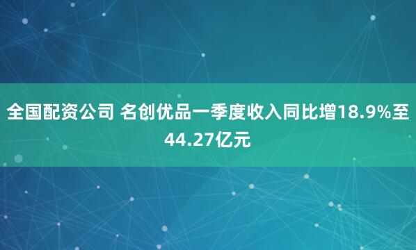 全国配资公司 名创优品一季度收入同比增18.9%至44.27亿元