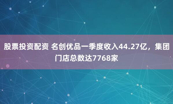 股票投资配资 名创优品一季度收入44.27亿，集团门店总数达7768家