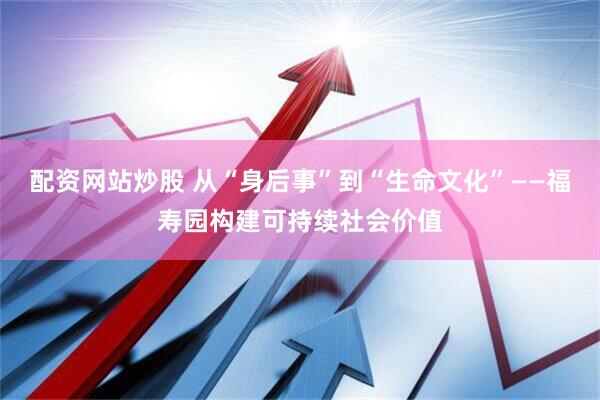配资网站炒股 从“身后事”到“生命文化”——福寿园构建可持续社会价值