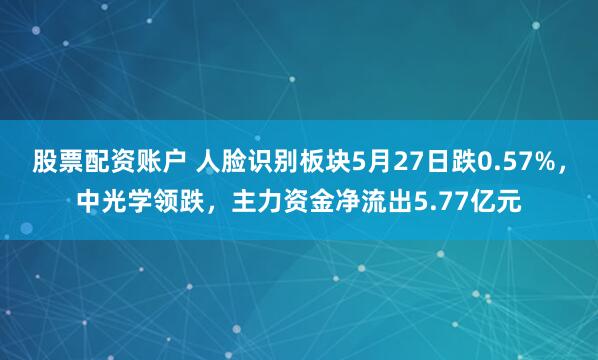 股票配资账户 人脸识别板块5月27日跌0.57%，中光学领跌，主力资金净流出5.77亿元