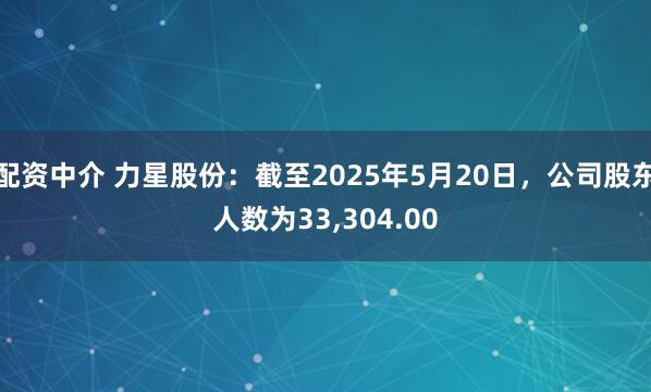 配资中介 力星股份：截至2025年5月20日，公司股东人数为33,304.00