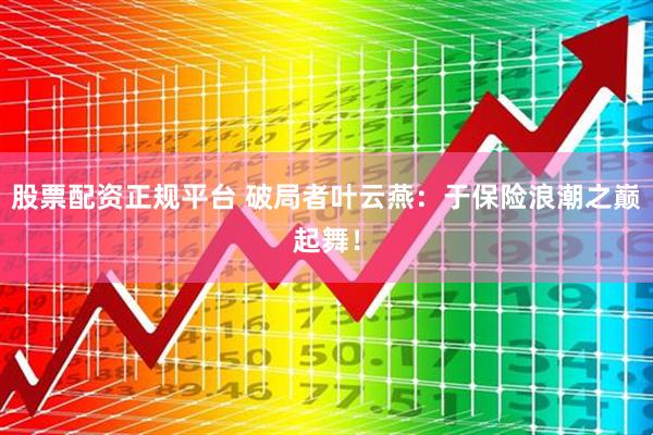 股票配资正规平台 破局者叶云燕：于保险浪潮之巅起舞！
