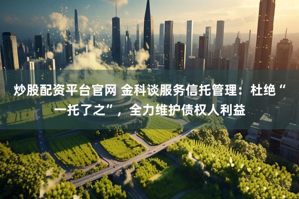 炒股配资平台官网 金科谈服务信托管理：杜绝“一托了之”，全力维护债权人利益