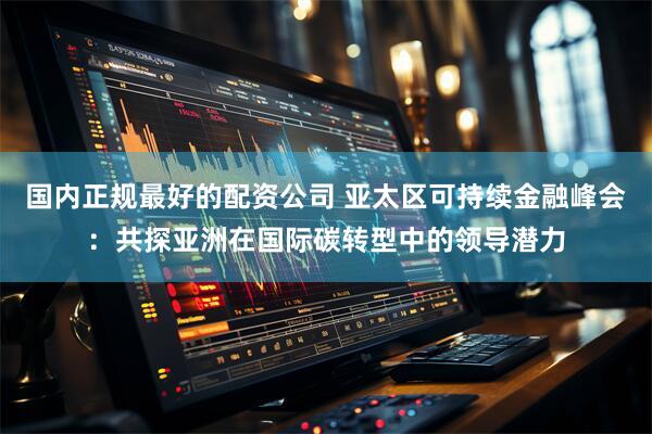 国内正规最好的配资公司 亚太区可持续金融峰会：共探亚洲在国际碳转型中的领导潜力