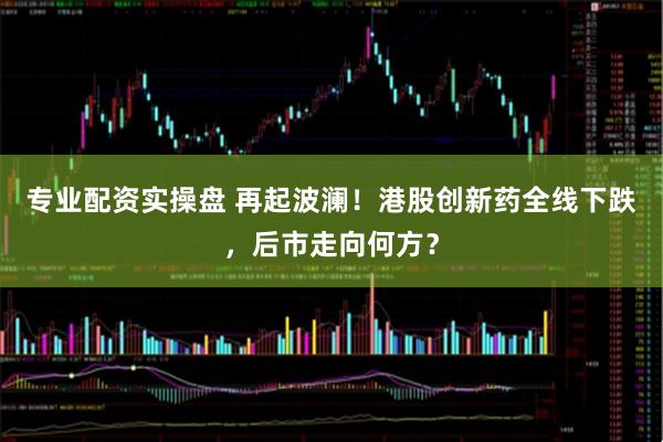 专业配资实操盘 再起波澜！港股创新药全线下跌，后市走向何方？