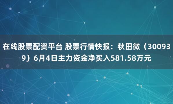 在线股票配资平台 股票行情快报：秋田微（300939）6月4日主力资金净买入581.58万元