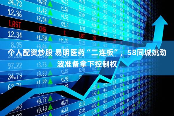 个人配资炒股 易明医药“二连板”，58同城姚劲波准备拿下控制权