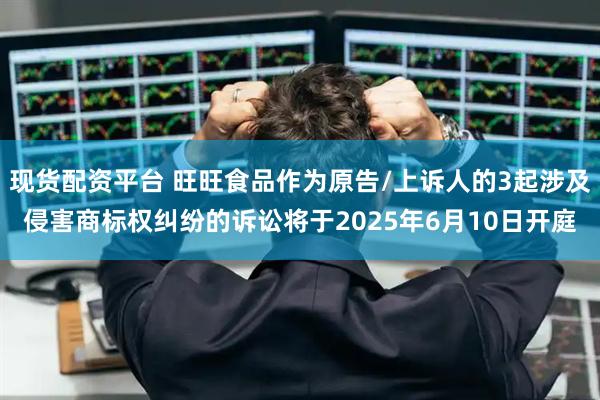 现货配资平台 旺旺食品作为原告/上诉人的3起涉及侵害商标权纠纷的诉讼将于2025年6月10日开庭