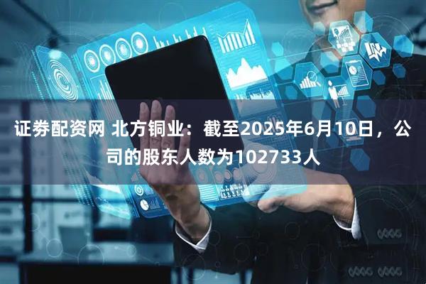 证劵配资网 北方铜业：截至2025年6月10日，公司的股东人数为102733人