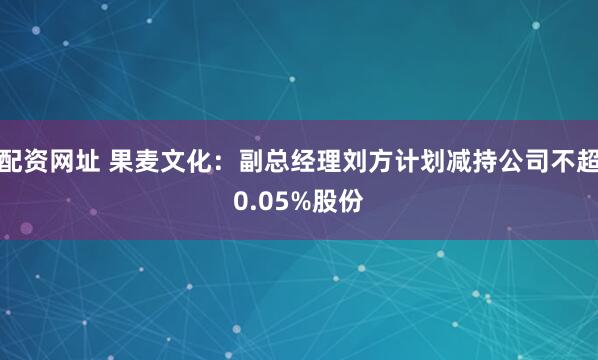 配资网址 果麦文化：副总经理刘方计划减持公司不超0.05%股份