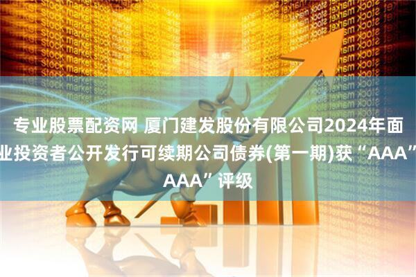 专业股票配资网 厦门建发股份有限公司2024年面向专业投资者公开发行可续期公司债券(第一期)获“AAA”评级