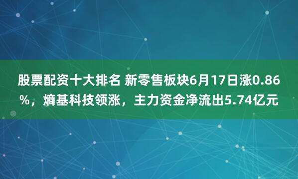 股票配资十大排名 新零售板块6月17日涨0.86%，熵基科技领涨，主力资金净流出5.74亿元