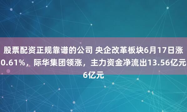 股票配资正规靠谱的公司 央企改革板块6月17日涨0.61%，际华集团领涨，主力资金净流出13.56亿元