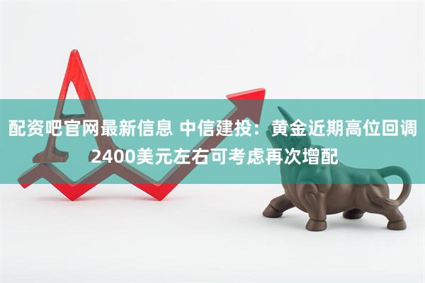 配资吧官网最新信息 中信建投：黄金近期高位回调 2400美元左右可考虑再次增配