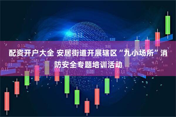 配资开户大全 安居街道开展辖区“九小场所”消防安全专题培训活动