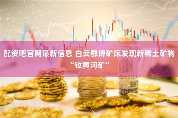 配资吧官网最新信息 白云鄂博矿床发现新稀土矿物“钕黄河矿”