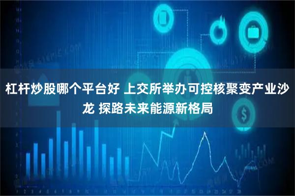 杠杆炒股哪个平台好 上交所举办可控核聚变产业沙龙 探路未来能源新格局
