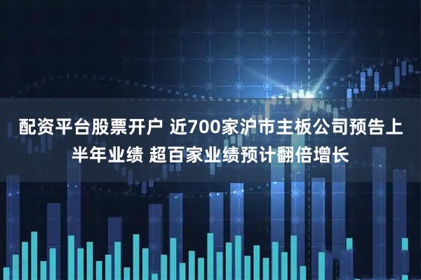 配资平台股票开户 近700家沪市主板公司预告上半年业绩 超百家业绩预计翻倍增长