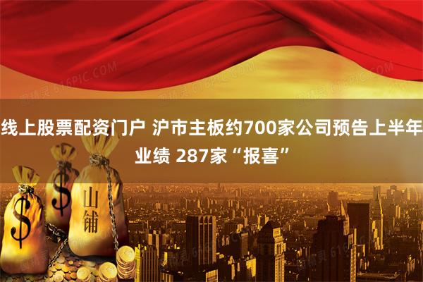 线上股票配资门户 沪市主板约700家公司预告上半年业绩 287家“报喜”