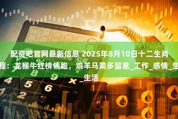 配资吧官网最新信息 2025年8月10日十二生肖运程：龙猴牛红榜领跑，鸡羊马需多留意_工作_感情_生活