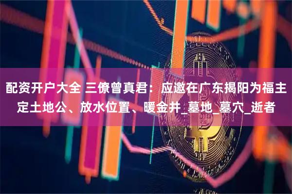 配资开户大全 三僚曾真君：应邀在广东揭阳为福主定土地公、放水位置、暖金井_墓地_墓穴_逝者