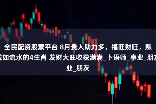 全民配资股票平台 8月贵人助力多，福旺财旺，赚钱如流水的4生肖 发财大旺收获满满_卜语师_事业_朋友