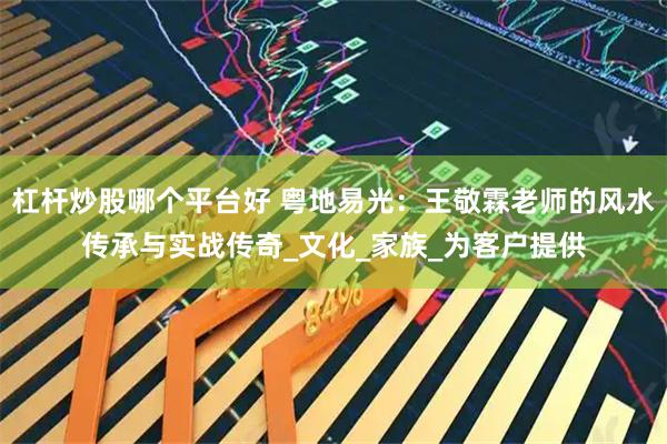 杠杆炒股哪个平台好 粤地易光：王敬霖老师的风水传承与实战传奇_文化_家族_为客户提供