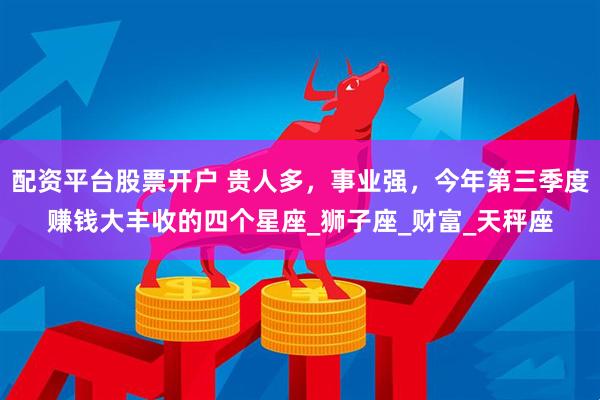 配资平台股票开户 贵人多，事业强，今年第三季度赚钱大丰收的四个星座_狮子座_财富_天秤座