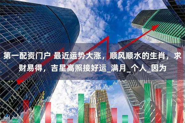 第一配资门户 最近运势大涨，顺风顺水的生肖，求财易得，吉星高照接好运_满月_个人_因为
