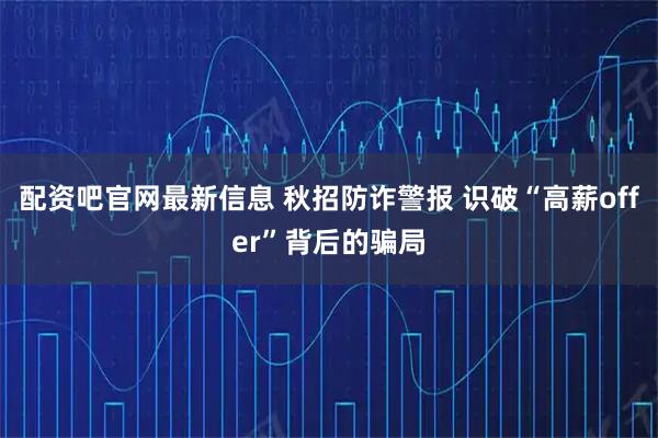 配资吧官网最新信息 秋招防诈警报 识破“高薪offer”背后的骗局