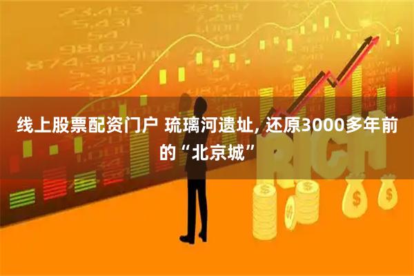 线上股票配资门户 琉璃河遗址, 还原3000多年前的“北京城”