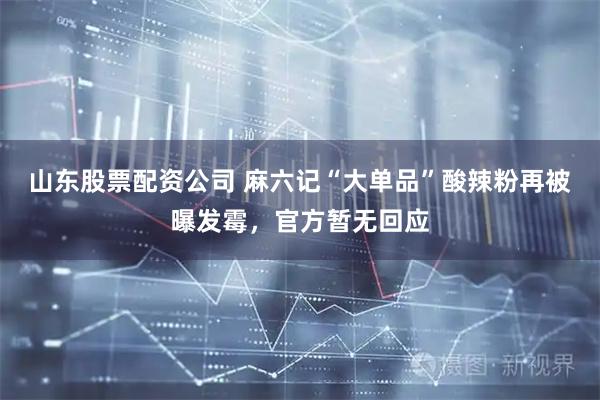山东股票配资公司 麻六记“大单品”酸辣粉再被曝发霉，官方暂无回应