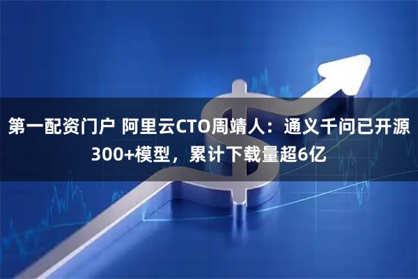 第一配资门户 阿里云CTO周靖人：通义千问已开源300+模型，累计下载量超6亿